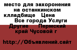 место для захоронения на останкинском клладбище › Цена ­ 1 000 000 - Все города Услуги » Другие   . Пермский край,Чусовой г.